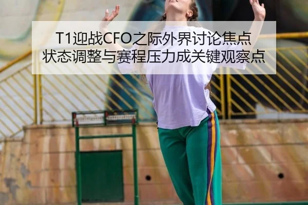 T1迎战CFO之际外界讨论焦点 状态调整与赛程压力成关键观察点